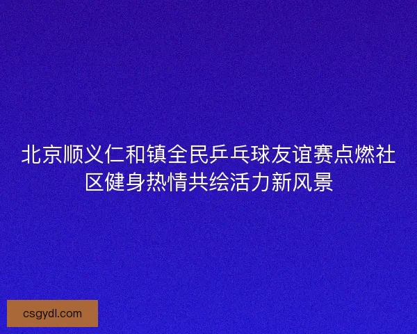 北京顺义仁和镇全民乒乓球友谊赛点燃社区健身热情共绘活力新风景