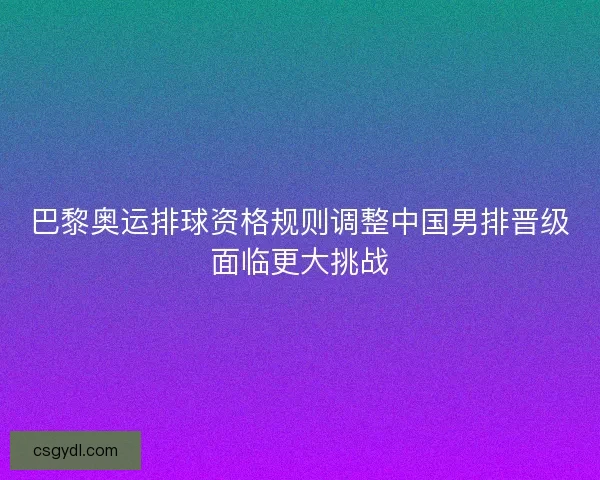 巴黎奥运排球资格规则调整中国男排晋级面临更大挑战