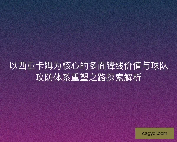 以西亚卡姆为核心的多面锋线价值与球队攻防体系重塑之路探索解析