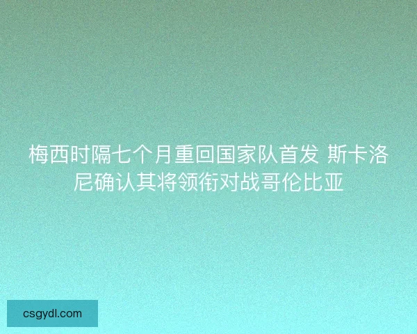 梅西时隔七个月重回国家队首发 斯卡洛尼确认其将领衔对战哥伦比亚