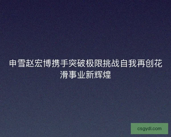申雪赵宏博携手突破极限挑战自我再创花滑事业新辉煌